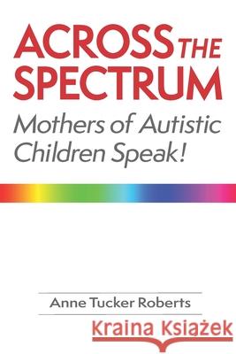Across the Spectrum: Mothers of Autistic Children Speak! Anne Tucker Roberts 9781928758037