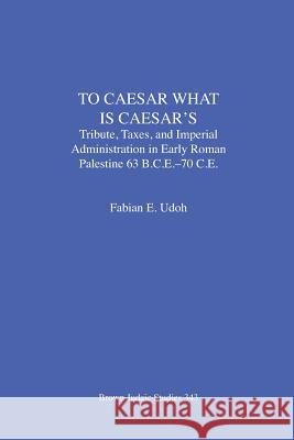 To Caesar What Is Caesar's: Tribute, Taxes, and Imperial Administration in Early Roman Palestine (63 B.C.E.-70 C.E.) Udoh, Fabian E. 9781930675926 Brown Judaic Studies