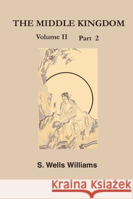 The Middle Kingdom, Volume II Part 2: A Survey of the Geography, Government, Literature, Social Life, Arts, and History of the Chinese Empire and Its Samuel Wells Williams 9781931541015 Simon Publications