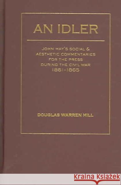 An Idler: John Hay's Social and Aesthetic Commentaries for the Press During the Civil War, 1861 - 1865 Hill, Douglas Warren 9781933146119