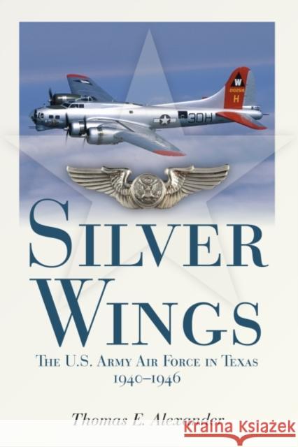 Silver Wings: The U.S. Army Airforce in Texas, 1940-1946 Thomas E. Alexander 9781933337739 State House Press