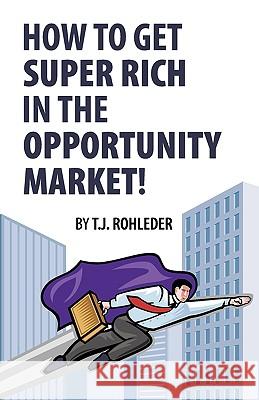 How to Get Super Rich in the Opportunity Market! T. J. Rohleder 9781933356051 Club-20 International