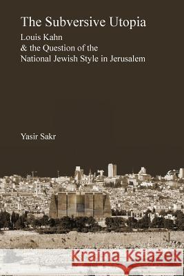 The Subversive Utopia: Louis Kahn and the Question of the National Jewish Style in Jerusalem Yasir Sakr 9781933455143 Msi Press