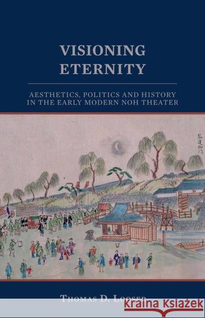 Visioning Eternity: Aesthetics, Politics, and History in the Early Modern Noh Theater Looser, Thomas D. 9781933947389 Cornell University East Asia Program