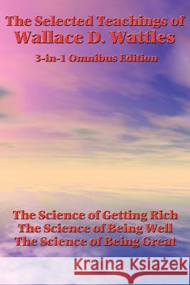 The Selected Teachings of Wallace D. Wattles: The Science of Getting Rich, the Science of Being Well, the Science of Being Great Wallace D Wattles 9781934451748 Wilder Publications