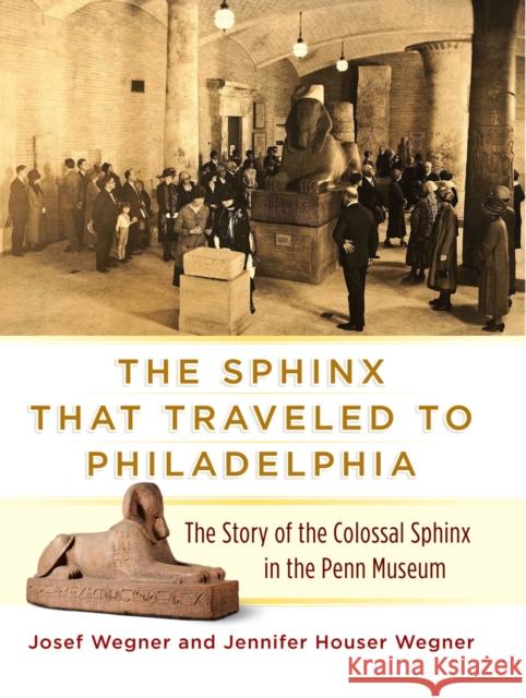 The Sphinx That Traveled to Philadelphia: The Story of the Colossal Sphinx in the Penn Museum Josef W. Wegner Jennifer Houser Wegner 9781934536766