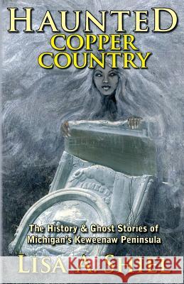 Haunted Copper Country: The History & Ghost Stories of Michigan's Keweenaw Peninsula Lisa a Shiel 9781934631539 Jacobsville Books