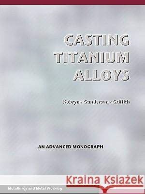 Casting Titanium Alloys (Metal Working and Metallurgy) P. A. Kobryn Allan W. Gunderson Walter M. Griffith 9781934939567 Wexford College Press