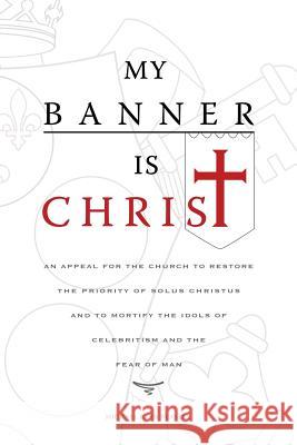 My Banner is Christ: An Appeal for the Church to Restore the Priority of Solus Christus and to Mortify the Idols of Celebritism and the Fear of Man Michael John Beasley 9781935358107