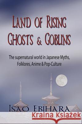 Land of Rising Ghosts & Goblins: The Supernatural World in Japanese Myths, Folklores, Anime & Pop-Culture Ebihara, Isao 9781935434122