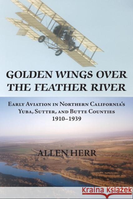 Golden Wings over the Feather River: Early Aviation in Northern California's Yuba, Sutter, and Butte Counties, 1910-1939 Herr, H. Allen 9781935807148 Stansbury Publishing