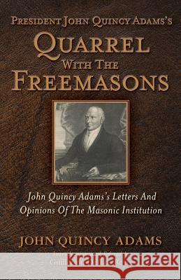 President John Quincy Adams's Quarrel With The Freemasons: John Quincy Adams's Letters And Opinions Of The Masonic Institution de Los Reyes, Guillermo 9781935907213