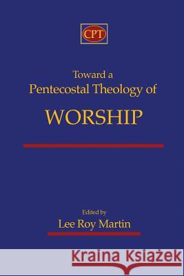 Toward a Pentecostal Theology of Worship Lee Roy Martin 9781935931522 CPT Press