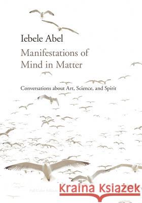 Manifestations of Mind in Matter: Conversations about Art, Science, and Spirit Iebele Abel 9781936033072 Icrl Press