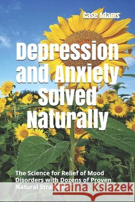 Depression and Anxiety Solved Naturally: The Science for Relief of Mood Disorders with Dozens of Proven Natural Strategies Case Adams 9781936251551