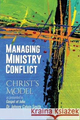 Managing Ministry Conflict: Christ's Model as Presented in the Gospel of John Johnny Calvin Smith 9781936497423