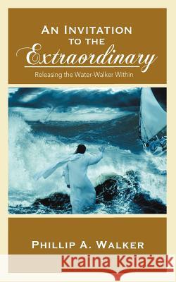 An Invitation to the Extraordinary: Releasing the Water-Walker Within Phillip Anthony Walker 9781936513383