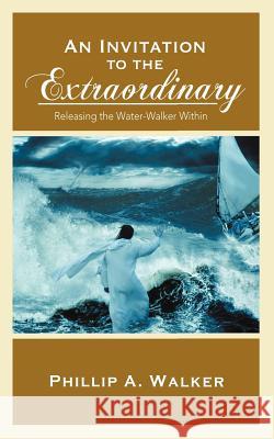 An Invitation to the Extraordinary: Releasing the Water-Walker Within Phillip Anthony Walker 9781936513383 PearlStone Publishing