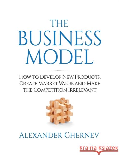 The Business Model: How to Develop New Products, Create Market Value and Make the Competition Irrelevant Alexander Chernev 9781936572465