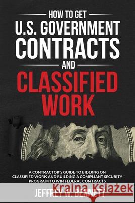 How to Get U.S. Government Contracts and Classified Work: A Contractor's Guide to Bidding on Classified Work and Building a Compliant Security Program Jeffrey W. Bennett 9781936800261