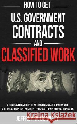 How to Get U.S. Government Contracts and Classified Work: A Contractor's Guide to Bidding on Classified Work and Building a Compliant Security Program Bennett, Jeffrey W. 9781936800308