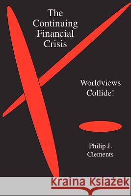 The Continuing Financial Crisis: Worldviews Collide! Philip J. Clements 9781936927029