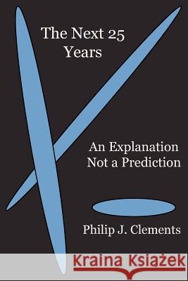 The Next 25 Years: An Explanation Not a Prediction Philip J. Clements 9781936927067