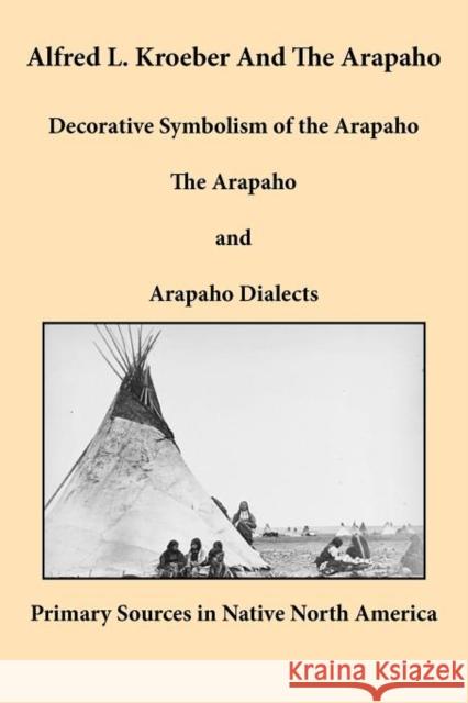 Alfred L. Kroeber and the Arapaho: Decorative Symbolism of the Arapaho, the Arapaho, and Arapaho Dialects Kroeber, Alfred L. 9781936955039 Bauu Institute