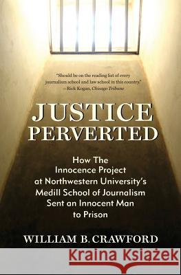 Justice Perverted: How The Innocence Project at Northwestern University's Medill School of Journalism Sent an Innocent Man to Prison William B Crawford 9781937484361 Amika Press