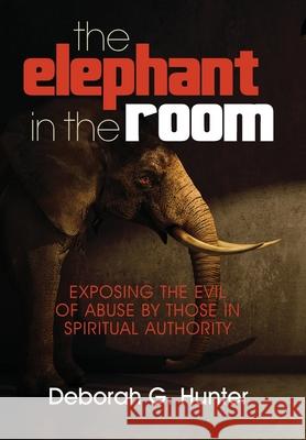 The Elephant in the Room: Exposing the Evil of Abuse by Those in Spiritual Authority Deborah G. Hunter 9781937741181 Hunter Entertainment Network