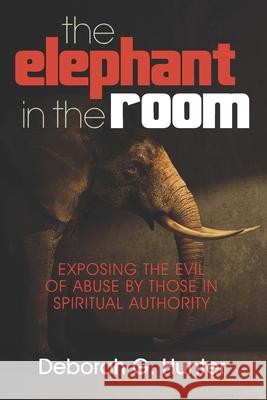 The Elephant in the Room: Exposing the Evil of Abuse by Those in Spiritual Authority Deborah G. Hunter 9781937741365 Hunter Entertainment Network