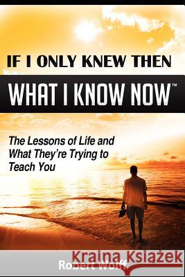 If I Only Knew Then What I Know Now--The Lessons of Life and What They're Trying to Teach You Robert Wolff   9781937939007