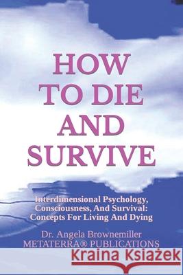 How to Die and Survive: Interdimensional Psychology, Consciousness, and Survival: Concepts for Living and Dying Angela Brownemiller Angela Browne-Miller Angela Brownemiller 9781937951252