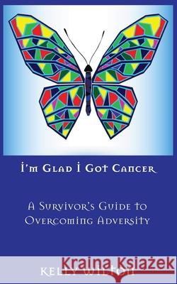 I'm Glad I Got Cancer: A Survivor's Guide to Overcoming Adversity Kelly Wilton 9781937979959 Erudite Press