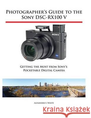 Photographer's Guide to the Sony DSC-RX100 V: Getting the Most from Sony's Pocketable Digital Camera Alexander S White 9781937986582 White Knight Press