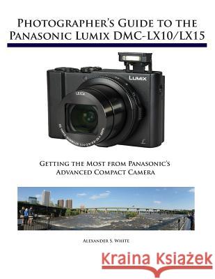Photographer's Guide to the Panasonic Lumix DMC-LX10/LX15: Getting the Most from Panasonic's Advanced Compact Camera Alexander S White 9781937986629 White Knight Press