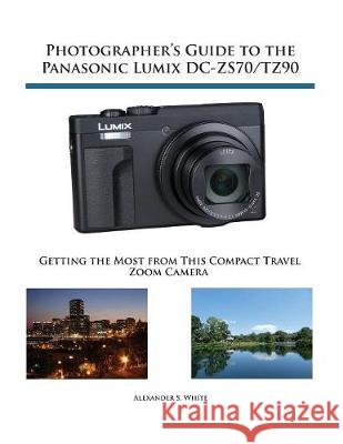 Photographer's Guide to the Panasonic Lumix DC-ZS70/TZ90: Getting the Most from this Compact Travel Zoom Camera Alexander S White 9781937986643 White Knight Press
