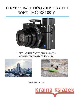 Photographer's Guide to the Sony DSC-RX100 VI: Getting the Most from Sony's Advanced Compact Camera Alexander S White 9781937986728 White Knight Press