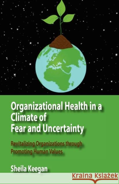 Organizational Health in a Climate of Fear and Uncertainty: Revitalizing Organizations Through Promoting Human Values Sheila Keegan 9781938158032 Isce Publishing