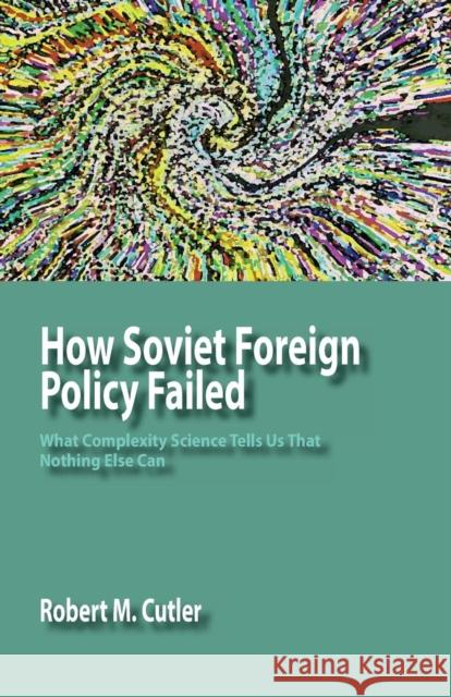 How Soviet Foreign Policy Failed: What Complexity Science Tells Us That Nothing Else Can Cutler, Robert M. 9781938158117 Isce Publishing