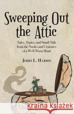 Sweeping Out the Attic: Tales, Topics, and Small Talk from the Nooks and Crannies of a Well-Worn Mind Jerry L. Harris 9781938271410