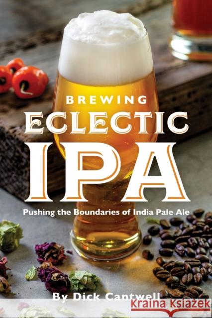 Brewing Eclectic IPA: Pushing the Boundaries of India Pale Ale Dick Cantwell 9781938469466