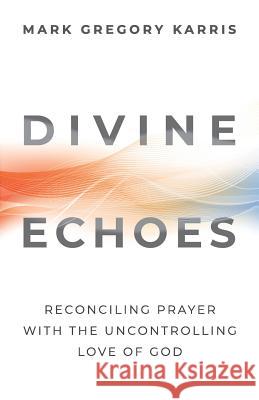 Divine Echoes: Reconciling Prayer With the Uncontrolling Love of God Karris, Mark Gregory 9781938480256