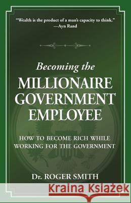 Becoming the Millionaire Government Employee: How to Become Rich While Working for the Government Roger D. Smith 9781938590009