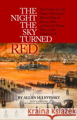 The Night the Sky Turned Red: The Story of the Great Portland Maine Fire of July 4th 1866 as Told by Those Who Lived Through It Allan Levinsky Earle Shettleworth 9781938700255