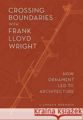 Crossing Boundaries with Frank Lloyd Wright: How Ornament Led to Architecture Sidney K. Robinson 9781938938689 Top Five Books, LLC