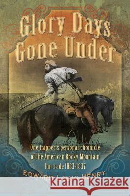 Glory Days Gone Under: One Trapper's Personal Chronicle of the American Rocky Mountain Fur Trade 1833-1837 Edward Louis Henry 9781938985195