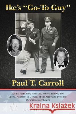 Ike's Go-To Guy, Paul T. Carroll: An Extraordinary Husband, Father, Soldier, and Special Assistant to General of the Army and President Dwight D. Eisenhower Robert C Carroll 9781939237767