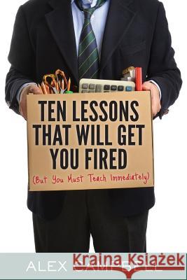 Ten Lessons That Will Get You Fired: (But You Must Teach Immediately) Alex Campbell 9781939289926 Little Creek Books