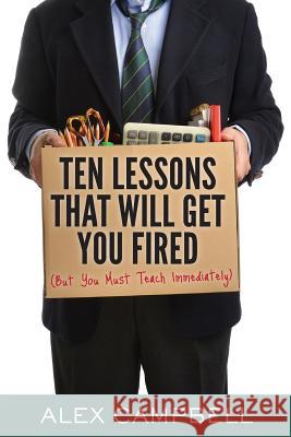 Ten Lessons That Will Get You Fired: (But You Must Teach Immediately) Alex Campbell 9781939289926